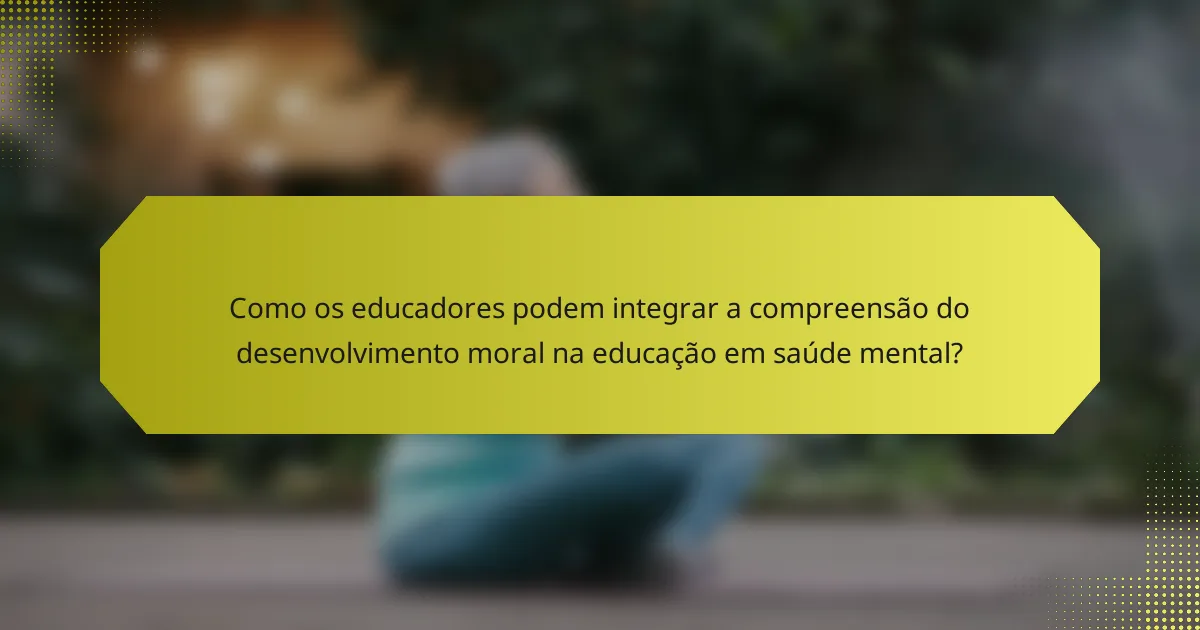 Como os educadores podem integrar a compreensão do desenvolvimento moral na educação em saúde mental?