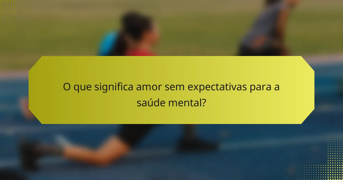O que significa amor sem expectativas para a saúde mental?