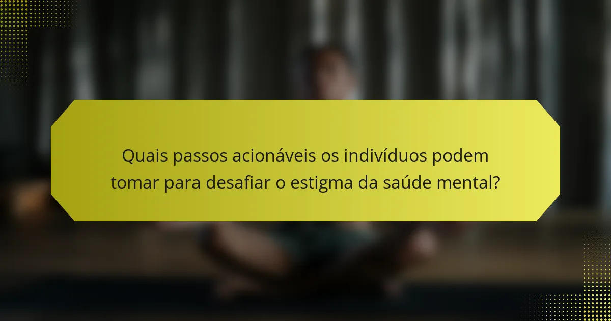 Quais passos acionáveis os indivíduos podem tomar para desafiar o estigma da saúde mental?