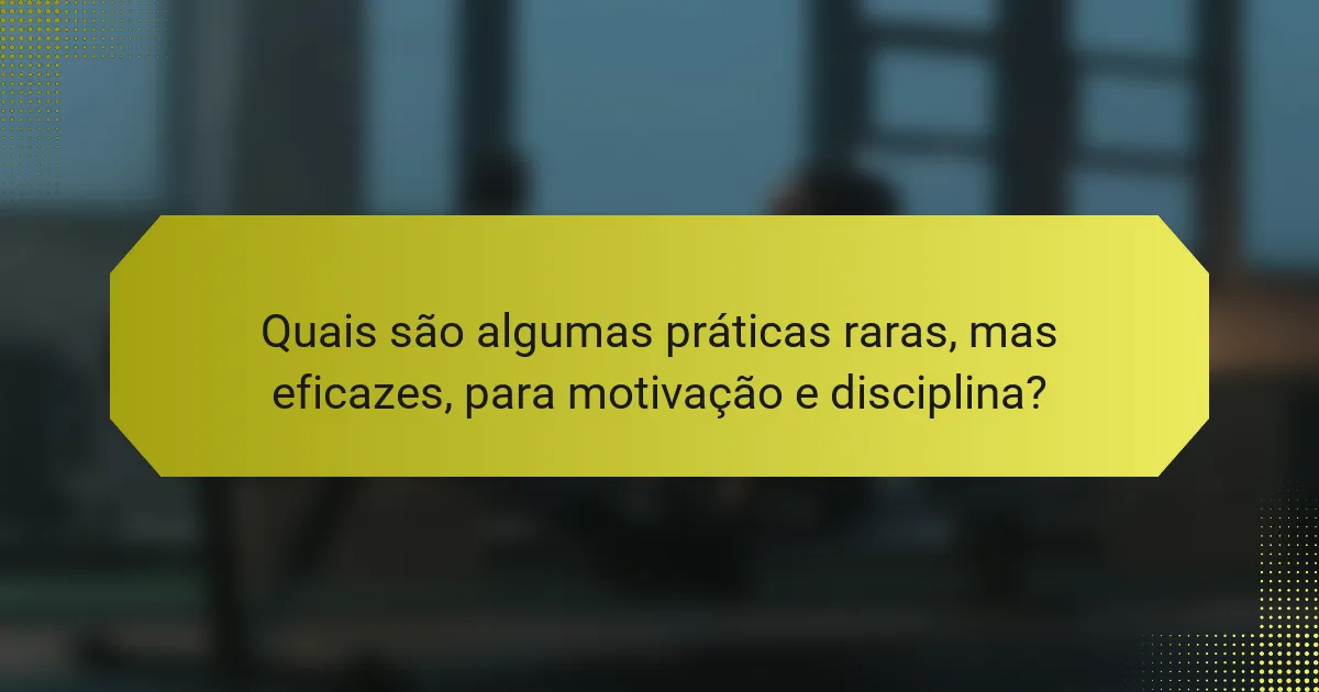 Quais são algumas práticas raras, mas eficazes, para motivação e disciplina?