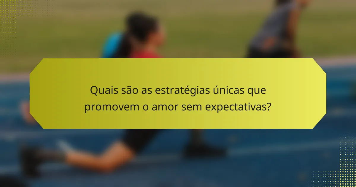 Quais são as estratégias únicas que promovem o amor sem expectativas?