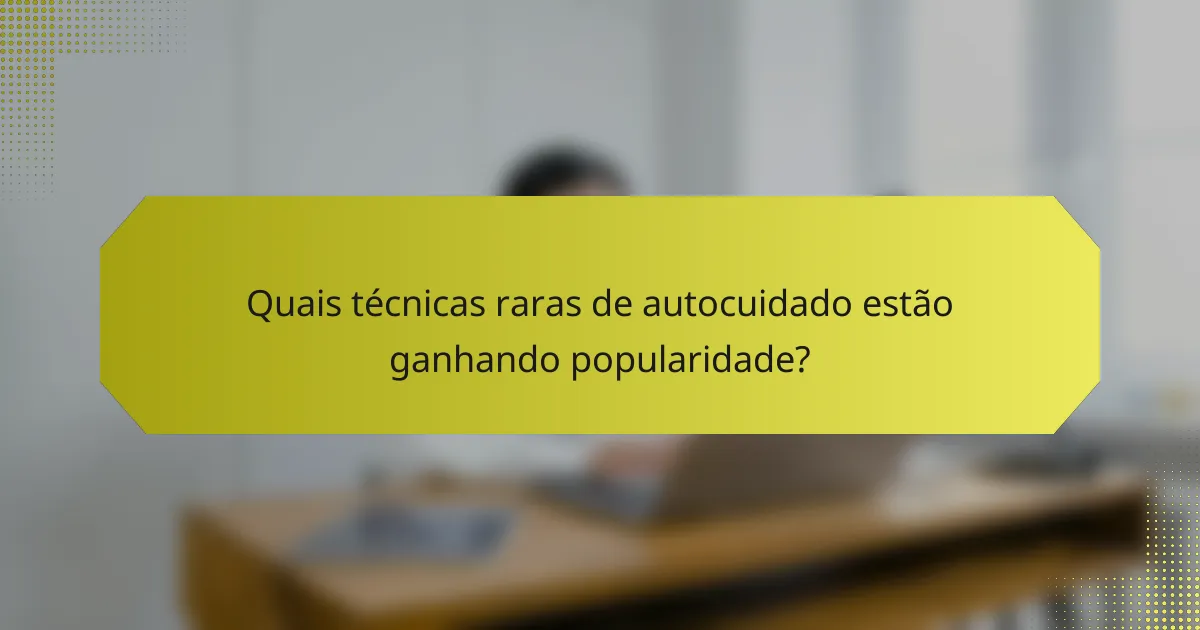Quais técnicas raras de autocuidado estão ganhando popularidade?