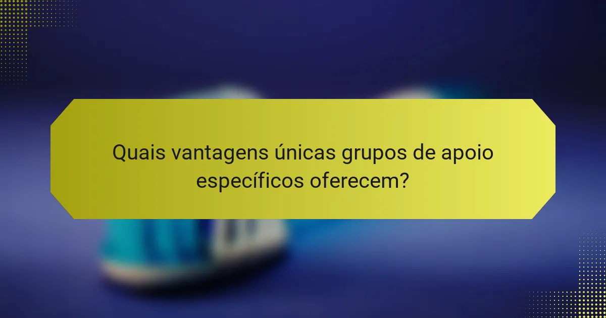 Quais vantagens únicas grupos de apoio específicos oferecem?